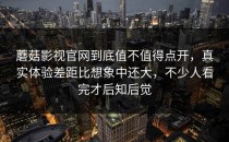 蘑菇影视官网到底值不值得点开，真实体验差距比想象中还大，不少人看完才后知后觉