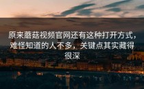 原来蘑菇视频官网还有这种打开方式，难怪知道的人不多，关键点其实藏得很深