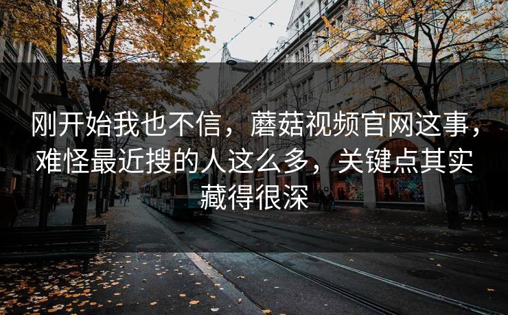 刚开始我也不信，蘑菇视频官网这事，难怪最近搜的人这么多，关键点其实藏得很深  第1张