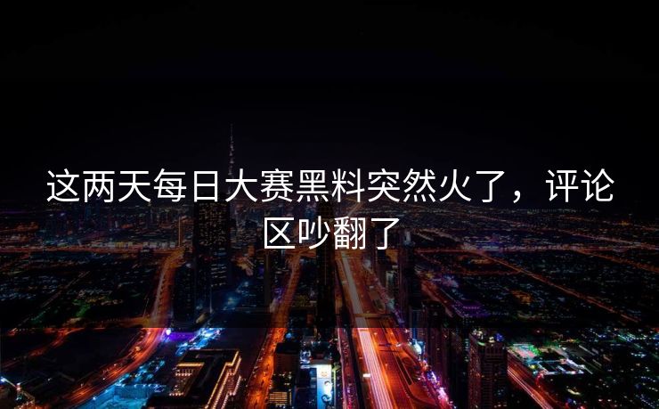这两天每日大赛黑料突然火了，评论区吵翻了  第1张