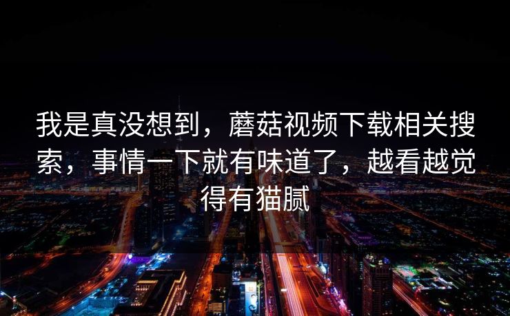 我是真没想到，蘑菇视频下载相关搜索，事情一下就有味道了，越看越觉得有猫腻  第1张