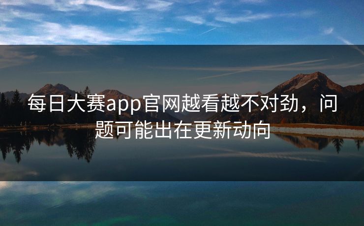 每日大赛app官网越看越不对劲，问题可能出在更新动向  第1张
