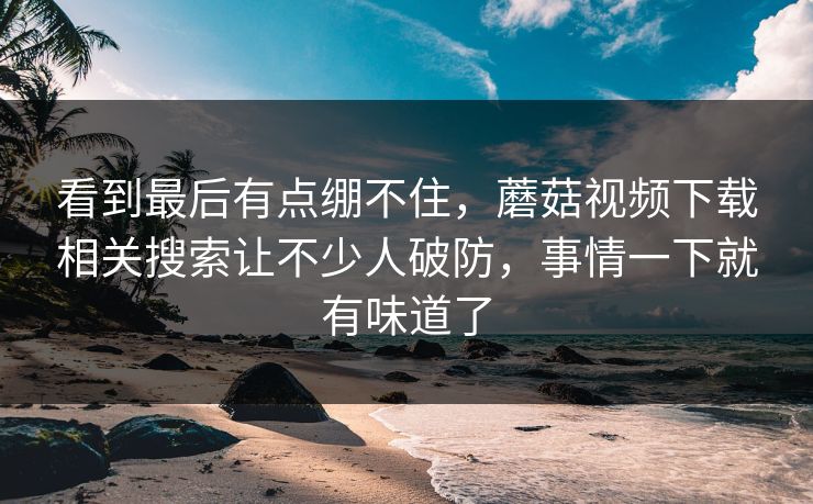 看到最后有点绷不住，蘑菇视频下载相关搜索让不少人破防，事情一下就有味道了  第1张