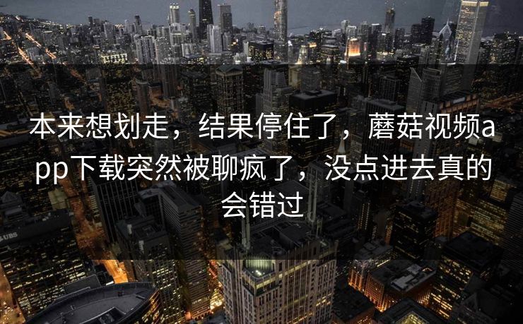 本来想划走，结果停住了，蘑菇视频app下载突然被聊疯了，没点进去真的会错过  第1张
