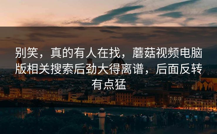 别笑，真的有人在找，蘑菇视频电脑版相关搜索后劲大得离谱，后面反转有点猛  第1张