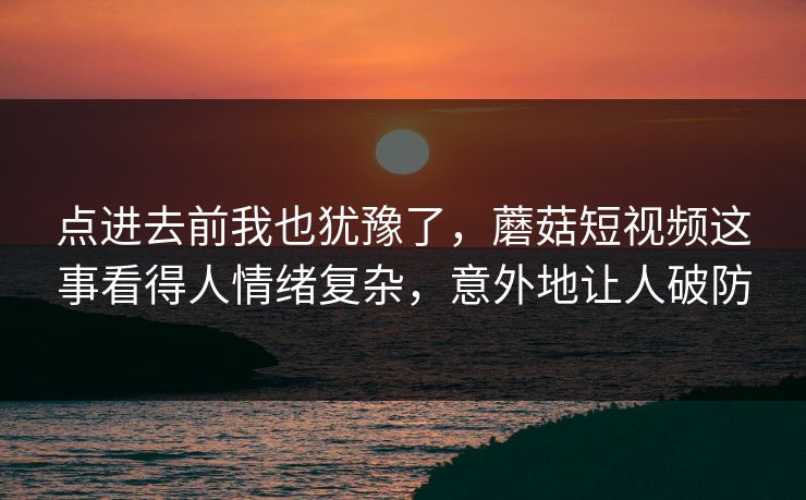 点进去前我也犹豫了，蘑菇短视频这事看得人情绪复杂，意外地让人破防  第1张