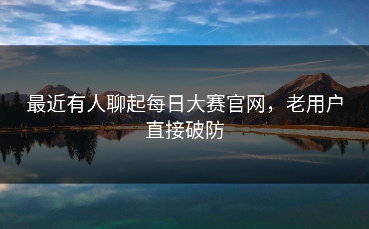 最近有人聊起每日大赛官网，老用户直接破防  第1张