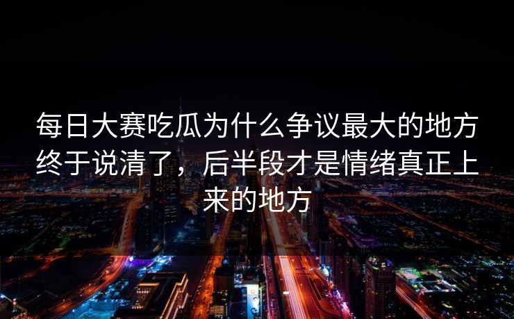 每日大赛吃瓜为什么争议最大的地方终于说清了，后半段才是情绪真正上来的地方  第1张