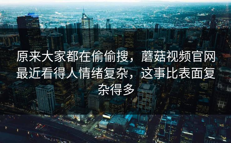 原来大家都在偷偷搜，蘑菇视频官网最近看得人情绪复杂，这事比表面复杂得多  第1张