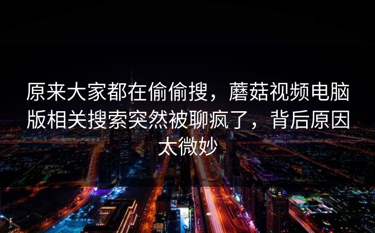 原来大家都在偷偷搜，蘑菇视频电脑版相关搜索突然被聊疯了，背后原因太微妙  第1张