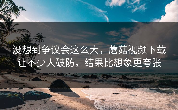 没想到争议会这么大,蘑菇视频下载让不少人破防,结果比想象更夸张 第1张 没想到争议会这么大,蘑菇视频下载让不少人破防,结果比想象更夸张 第1张