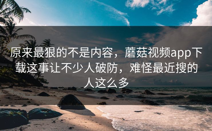 原来最狠的不是内容,蘑菇视频app下载这事让不少人破防,难怪最近搜的人这么多 第1张 原来最狠的不是内容,蘑菇视频app下载这事让不少人破防,难怪最近搜的人这么多 第1张