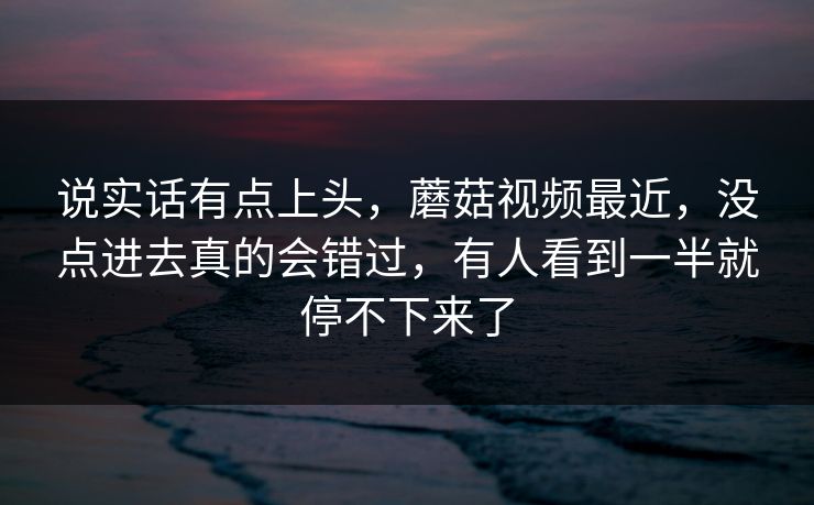 说实话有点上头,蘑菇视频最近,没点进去真的会错过,有人看到一半就停不下来了 第1张 说实话有点上头,蘑菇视频最近,没点进去真的会错过,有人看到一半就停不下来了 第1张
