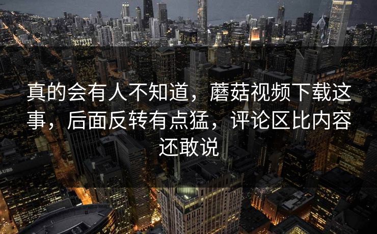 真的会有人不知道，蘑菇视频下载这事，后面反转有点猛，评论区比内容还敢说  第1张