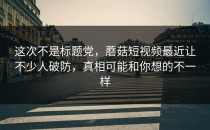 这次不是标题党，蘑菇短视频最近让不少人破防，真相可能和你想的不一样