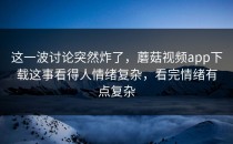 这一波讨论突然炸了，蘑菇视频app下载这事看得人情绪复杂，看完情绪有点复杂