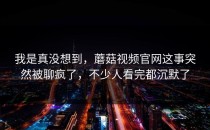 我是真没想到，蘑菇视频官网这事突然被聊疯了，不少人看完都沉默了