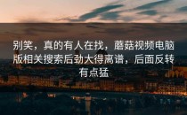 别笑，真的有人在找，蘑菇视频电脑版相关搜索后劲大得离谱，后面反转有点猛