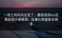 一夜之间风向全变了，蘑菇视频ios这事后劲大得离谱，这事比表面复杂得多