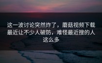 这一波讨论突然炸了，蘑菇视频下载最近让不少人破防，难怪最近搜的人这么多