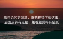 看评论区更刺激，蘑菇视频下载这事，后面反转有点猛，越看越觉得有猫腻