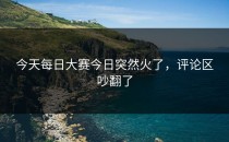 今天每日大赛今日突然火了，评论区吵翻了