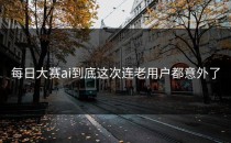每日大赛ai到底这次连老用户都意外了
