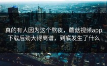 真的有人因为这个熬夜，蘑菇视频app下载后劲大得离谱，到底发生了什么