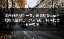 本来只是随手一看，蘑菇视频app下载相关搜索让不少人破防，结果比想象更夸张