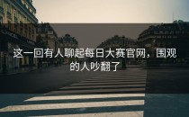 这一回有人聊起每日大赛官网，围观的人吵翻了