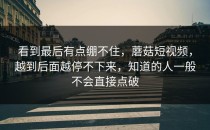看到最后有点绷不住，蘑菇短视频，越到后面越停不下来，知道的人一般不会直接点破