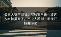 <strong>每日大赛官网</strong>背后那层窗户纸，被这次直接捅开了，不少人看到一半就开始翻评论