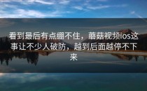 看到最后有点绷不住，蘑菇视频ios这事让不少人破防，越到后面越停不下来