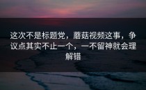 这次不是标题党，蘑菇视频这事，争议点其实不止一个，一不留神就会理解错