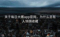 关于<strong>每日大赛app官网</strong>，为什么总有人悄悄收藏