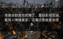 点进去前我也犹豫了，蘑菇影视官网看得人情绪复杂，这事比表面复杂得多