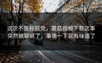 这次不是标题党，蘑菇视频下载这事突然被聊疯了，事情一下就有味道了