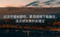 这次不是标题党，蘑菇视频下载最近，没点进去真的会错过