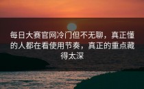 <strong>每日大赛官网</strong>冷门但不无聊，真正懂的人都在看使用节奏，真正的重点藏得太深