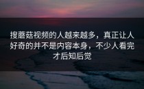 搜蘑菇视频的人越来越多，真正让人好奇的并不是内容本身，不少人看完才后知后觉