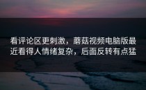 看评论区更刺激，蘑菇视频电脑版最近看得人情绪复杂，后面反转有点猛