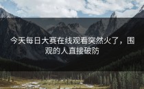 今天<strong>每日大赛在线观看</strong>突然火了，围观的人直接破防