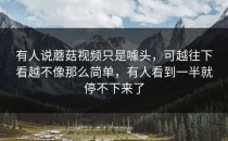 有人说蘑菇视频只是噱头，可越往下看越不像那么简单，有人看到一半就停不下来了