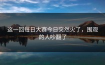这一回<strong>每日大赛今日</strong>突然火了，围观的人吵翻了