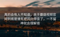 真的会有人不知道，关于蘑菇视频官网到底是谁先把风向带歪了，一不留神就会理解错
