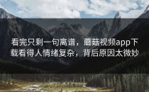 看完只剩一句离谱，蘑菇视频app下载看得人情绪复杂，背后原因太微妙