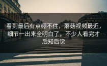 看到最后有点绷不住，蘑菇视频最近，细节一出来全明白了，不少人看完才后知后觉