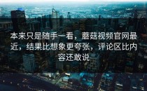 本来只是随手一看，蘑菇视频官网最近，结果比想象更夸张，评论区比内容还敢说