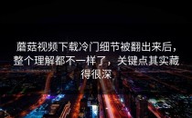 蘑菇视频下载冷门细节被翻出来后，整个理解都不一样了，关键点其实藏得很深