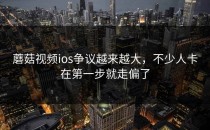 蘑菇视频ios争议越来越大，不少人卡在第一步就走偏了